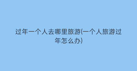 过年一个人去哪里旅游(一个人旅游过年怎么办)