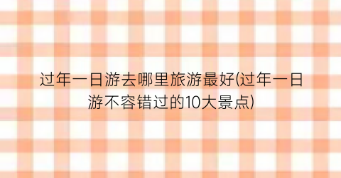 过年一日游去哪里旅游最好(过年一日游不容错过的10大景点)