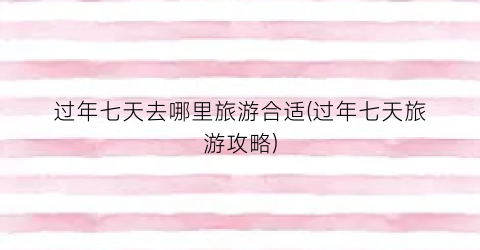 过年七天去哪里旅游合适(过年七天旅游攻略)