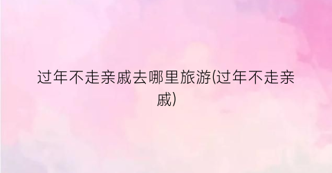 过年不走亲戚去哪里旅游(过年不走亲戚)
