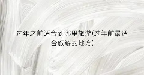 过年之前适合到哪里旅游(过年前最适合旅游的地方)