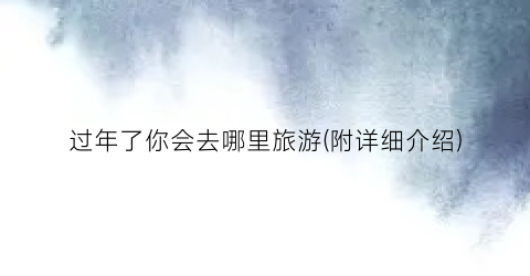 过年了你会去哪里旅游(附详细介绍)