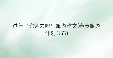 过年了你会去哪里旅游作文(春节旅游计划公布)