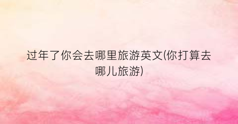 过年了你会去哪里旅游英文(你打算去哪儿旅游)