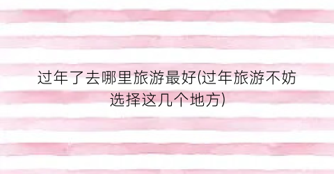 过年了去哪里旅游最好(过年旅游不妨选择这几个地方)