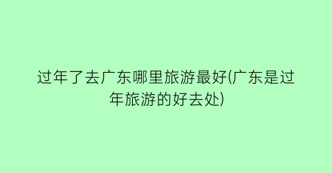 过年了去广东哪里旅游最好(广东是过年旅游的好去处)