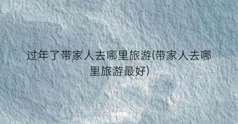 过年了带家人去哪里旅游(带家人去哪里旅游最好)