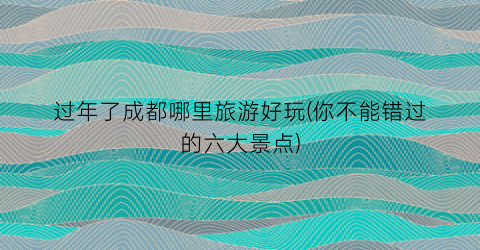 过年了成都哪里旅游好玩(你不能错过的六大景点)