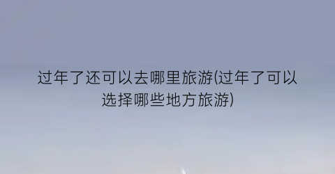 过年了还可以去哪里旅游(过年了可以选择哪些地方旅游)