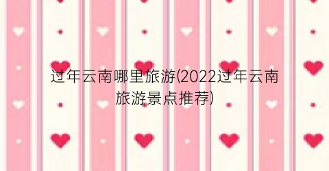 过年云南哪里旅游(2022过年云南旅游景点推荐)