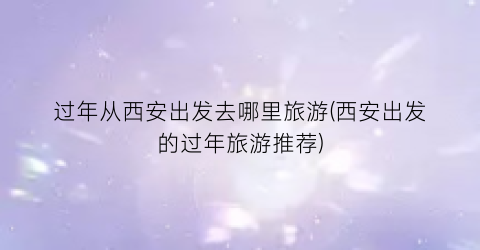 过年从西安出发去哪里旅游(西安出发的过年旅游推荐)