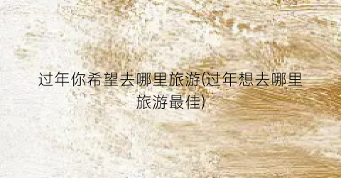 过年你希望去哪里旅游(过年想去哪里旅游最佳)