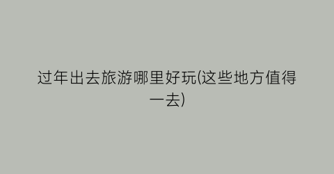 过年出去旅游哪里好玩(这些地方值得一去)
