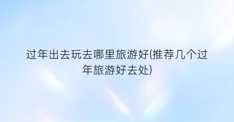 过年出去玩去哪里旅游好(推荐几个过年旅游好去处)