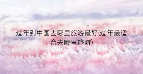 过年到中国去哪里旅游最好(过年最适合去哪里旅游)