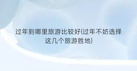 过年到哪里旅游比较好(过年不妨选择这几个旅游胜地)