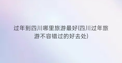 过年到四川哪里旅游最好(四川过年旅游不容错过的好去处)