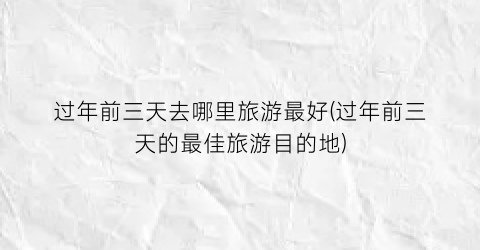 过年前三天去哪里旅游最好(过年前三天的最佳旅游目的地)