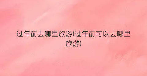 过年前去哪里旅游(过年前可以去哪里旅游)