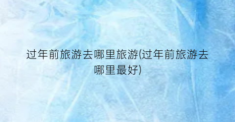 过年前旅游去哪里旅游(过年前旅游去哪里最好)
