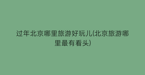 过年北京哪里旅游好玩儿(北京旅游哪里最有看头)