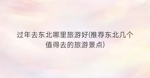 过年去东北哪里旅游好(推荐东北几个值得去的旅游景点)
