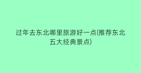 过年去东北哪里旅游好一点(推荐东北五大经典景点)