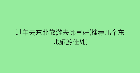 过年去东北旅游去哪里好(推荐几个东北旅游佳处)