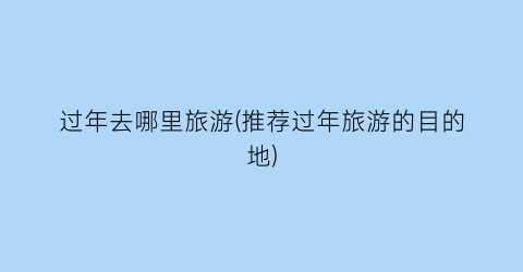 过年去哪里旅游(推荐过年旅游的目的地)