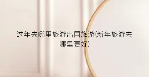 过年去哪里旅游出国旅游(新年旅游去哪里更好)