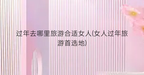 过年去哪里旅游合适女人(女人过年旅游首选地)