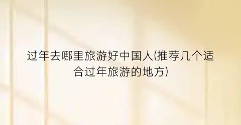 过年去哪里旅游好中国人(推荐几个适合过年旅游的地方)