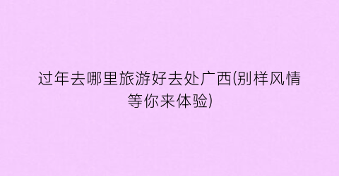过年去哪里旅游好去处广西(别样风情等你来体验)