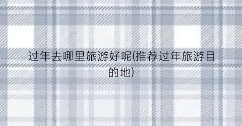 过年去哪里旅游好呢(推荐过年旅游目的地)