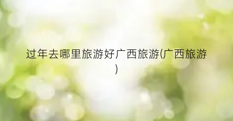 过年去哪里旅游好广西旅游(广西旅游)