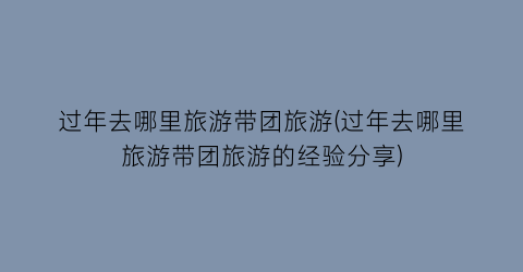 过年去哪里旅游带团旅游(过年去哪里旅游带团旅游的经验分享)
