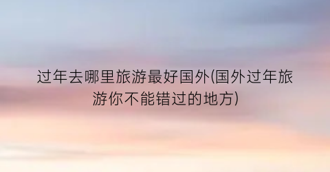 过年去哪里旅游最好国外(国外过年旅游你不能错过的地方)