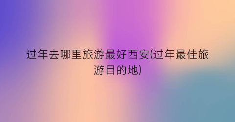 过年去哪里旅游最好西安(过年最佳旅游目的地)