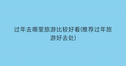 过年去哪里旅游比较好看(推荐过年旅游好去处)