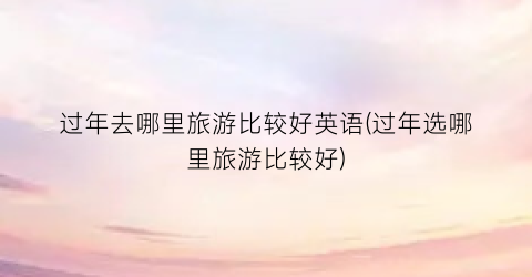 过年去哪里旅游比较好英语(过年选哪里旅游比较好)