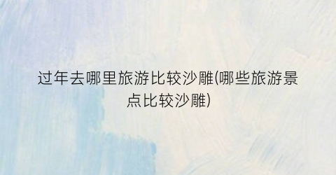 过年去哪里旅游比较沙雕(哪些旅游景点比较沙雕)
