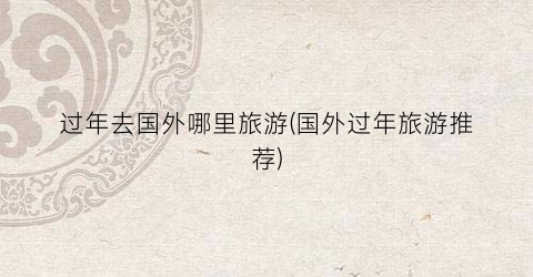 过年去国外哪里旅游(国外过年旅游推荐)