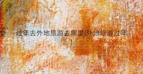 过年去外地旅游去哪里(外地旅游过年)