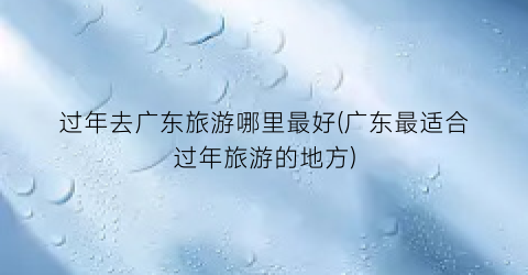 过年去广东旅游哪里最好(广东最适合过年旅游的地方)