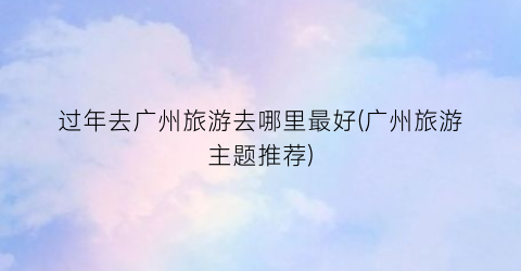 过年去广州旅游去哪里最好(广州旅游主题推荐)