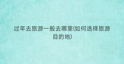 过年去旅游一般去哪里(如何选择旅游目的地)