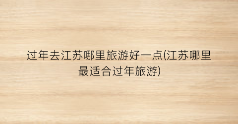 过年去江苏哪里旅游好一点(江苏哪里最适合过年旅游)