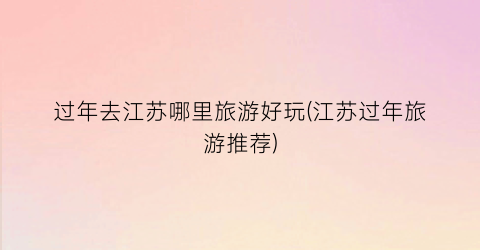 过年去江苏哪里旅游好玩(江苏过年旅游推荐)