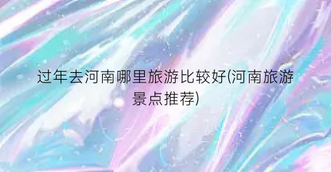 过年去河南哪里旅游比较好(河南旅游景点推荐)