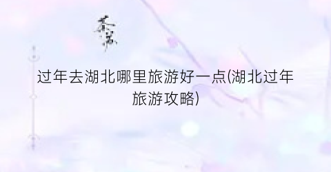 过年去湖北哪里旅游好一点(湖北过年旅游攻略)